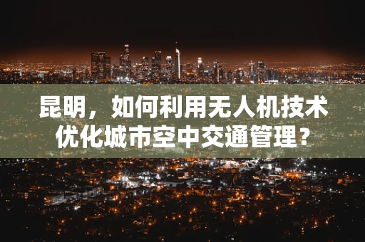 昆明，如何利用无人机技术优化城市空中交通管理？