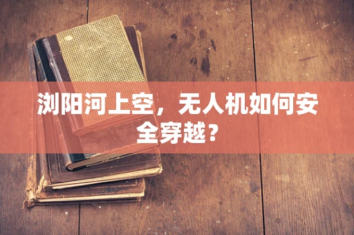 浏阳河上空，无人机如何安全穿越？