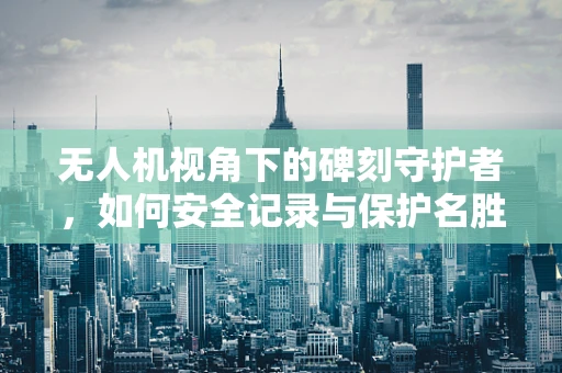 无人机视角下的碑刻守护者，如何安全记录与保护名胜古迹的珍贵碑刻？