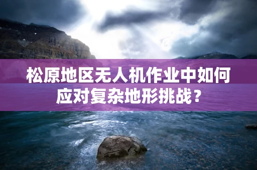 松原地区无人机作业中如何应对复杂地形挑战？