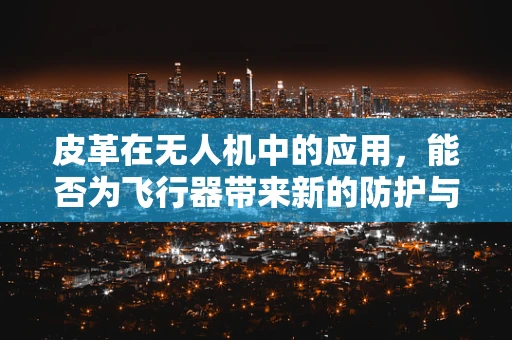 皮革在无人机中的应用，能否为飞行器带来新的防护与耐用性？