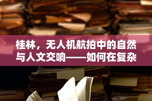 桂林，无人机航拍中的自然与人文交响——如何在复杂地形中优化无人机航拍视角？