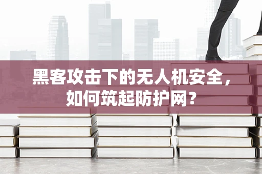 黑客攻击下的无人机安全，如何筑起防护网？