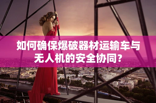 如何确保爆破器材运输车与无人机的安全协同？