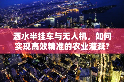 洒水半挂车与无人机，如何实现高效精准的农业灌溉？