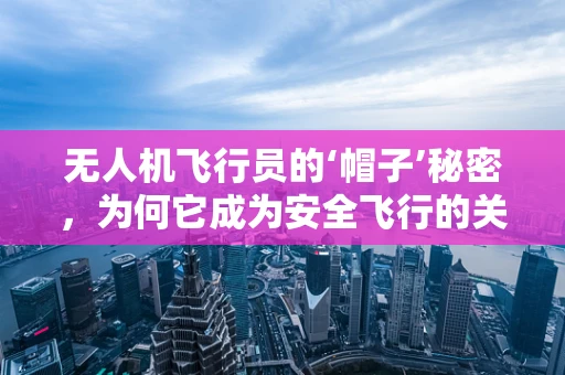 无人机飞行员的‘帽子’秘密，为何它成为安全飞行的关键？