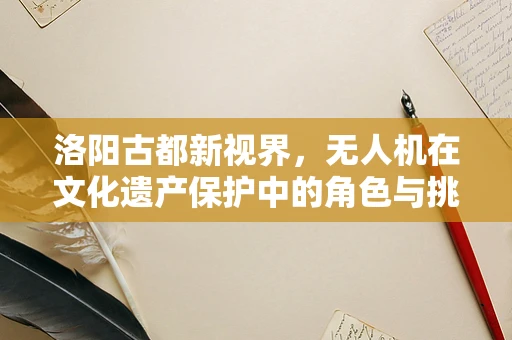 洛阳古都新视界，无人机在文化遗产保护中的角色与挑战