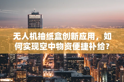 无人机抽纸盒创新应用，如何实现空中物资便捷补给？