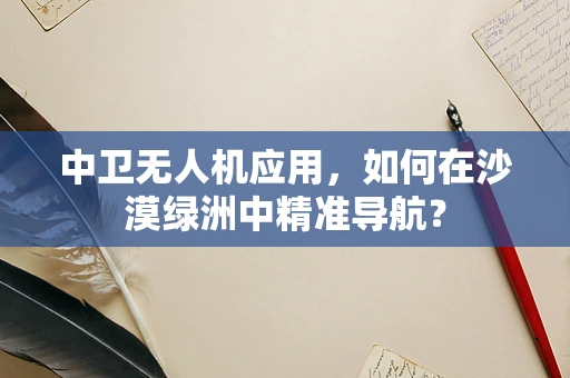 中卫无人机应用，如何在沙漠绿洲中精准导航？