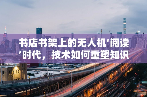 书店书架上的无人机‘阅读’时代，技术如何重塑知识获取方式？