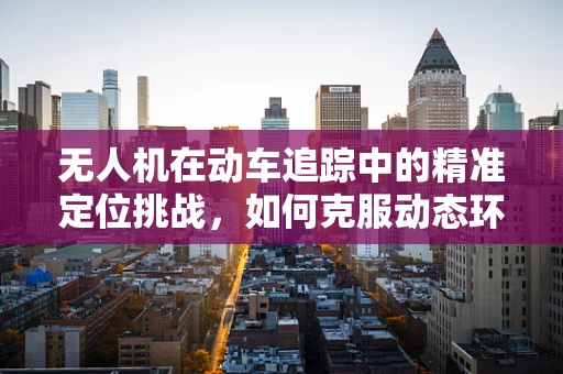 无人机在动车追踪中的精准定位挑战，如何克服动态环境下的信号干扰？
