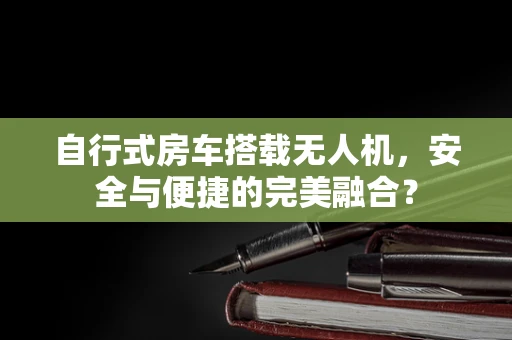 自行式房车搭载无人机，安全与便捷的完美融合？