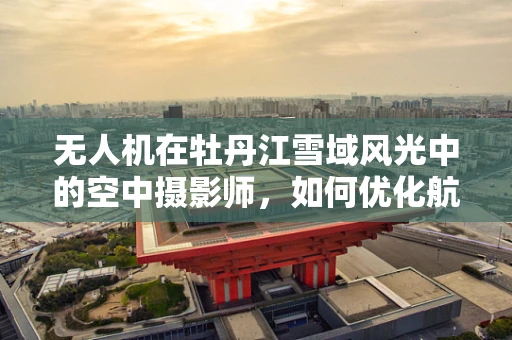 无人机在牡丹江雪域风光中的空中摄影师，如何优化航拍视角以捕捉独特美景？