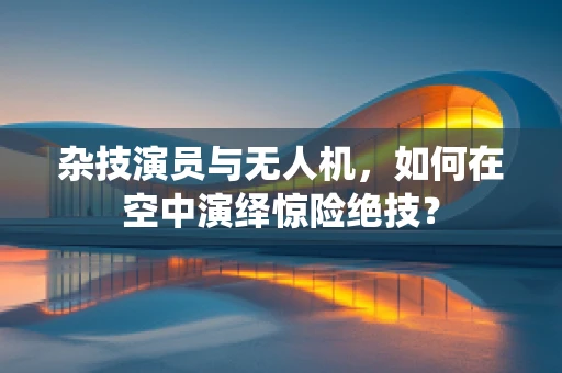 杂技演员与无人机，如何在空中演绎惊险绝技？