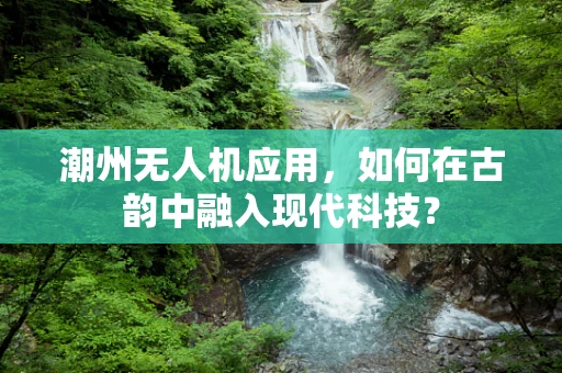 潮州无人机应用，如何在古韵中融入现代科技？