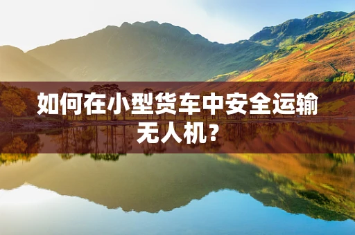 如何在小型货车中安全运输无人机？