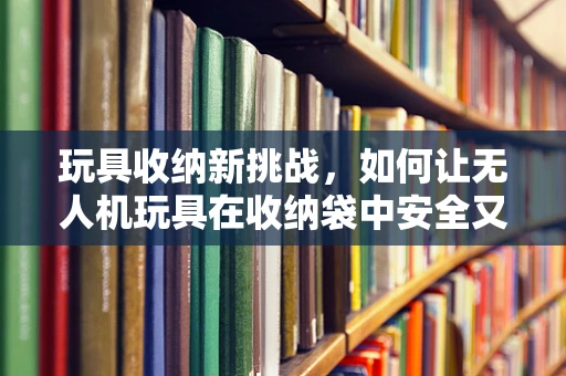 玩具收纳新挑战，如何让无人机玩具在收纳袋中安全又便捷？