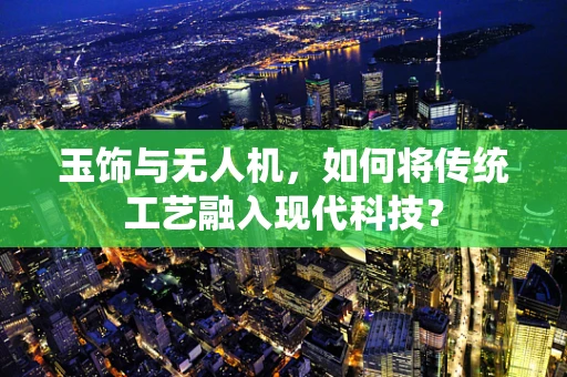 玉饰与无人机，如何将传统工艺融入现代科技？
