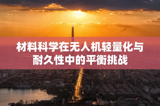 材料科学在无人机轻量化与耐久性中的平衡挑战