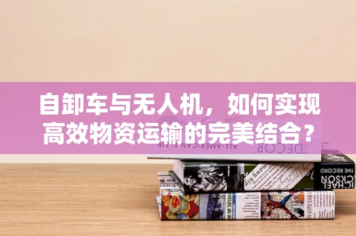 自卸车与无人机，如何实现高效物资运输的完美结合？