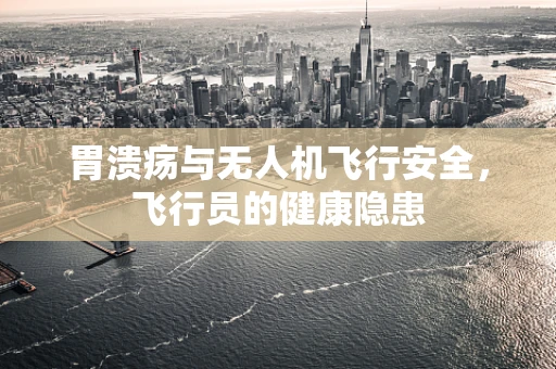 胃溃疡与无人机飞行安全，飞行员的健康隐患