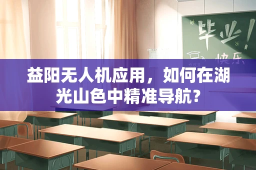 益阳无人机应用，如何在湖光山色中精准导航？