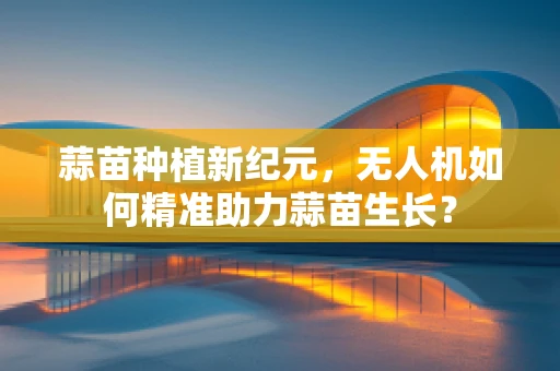 蒜苗种植新纪元，无人机如何精准助力蒜苗生长？