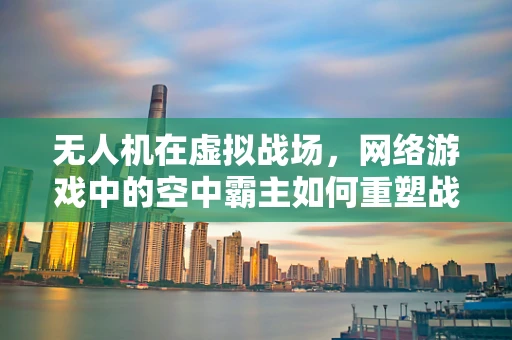 无人机在虚拟战场，网络游戏中的空中霸主如何重塑战术体验？