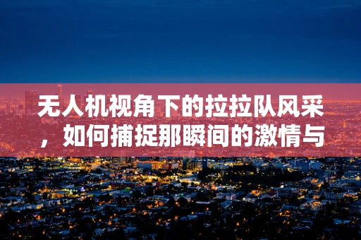 无人机视角下的拉拉队风采，如何捕捉那瞬间的激情与活力？
