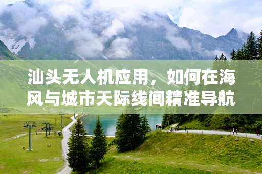 汕头无人机应用，如何在海风与城市天际线间精准导航？