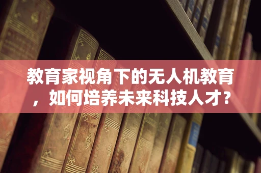 教育家视角下的无人机教育，如何培养未来科技人才？