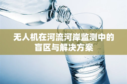 无人机在河流河岸监测中的盲区与解决方案