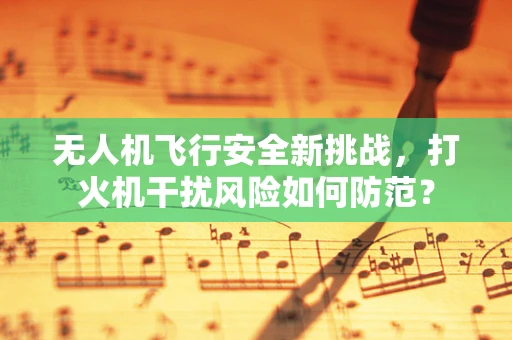 无人机飞行安全新挑战，打火机干扰风险如何防范？