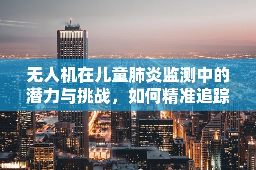 无人机在儿童肺炎监测中的潜力与挑战，如何精准追踪病情发展？