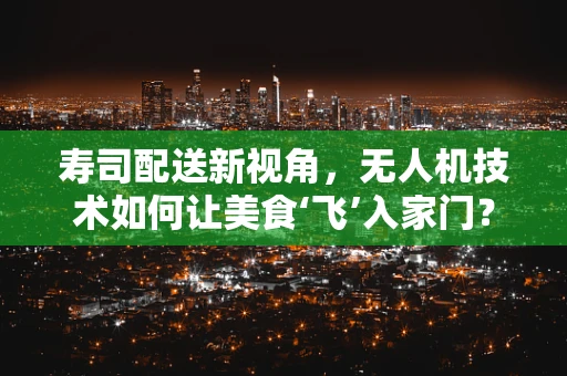 寿司配送新视角，无人机技术如何让美食‘飞’入家门？