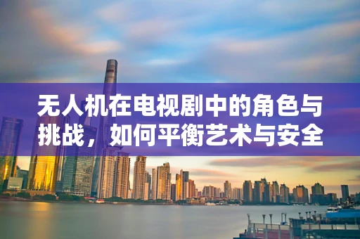 无人机在电视剧中的角色与挑战，如何平衡艺术与安全？