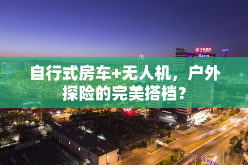 自行式房车+无人机，户外探险的完美搭档？
