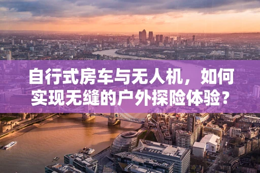 自行式房车与无人机，如何实现无缝的户外探险体验？