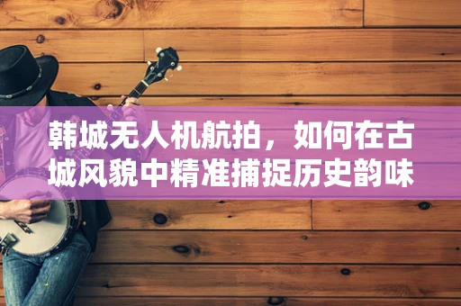 韩城无人机航拍，如何在古城风貌中精准捕捉历史韵味？