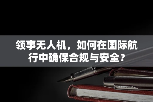 领事无人机，如何在国际航行中确保合规与安全？