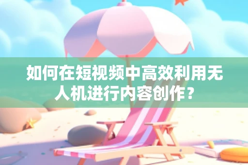 如何在短视频中高效利用无人机进行内容创作？