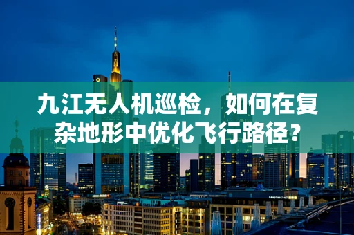 九江无人机巡检，如何在复杂地形中优化飞行路径？