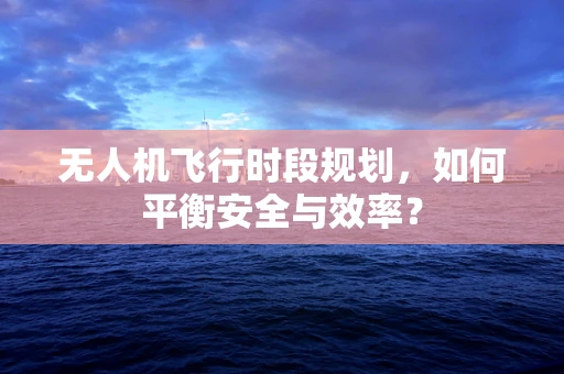 无人机飞行时段规划，如何平衡安全与效率？