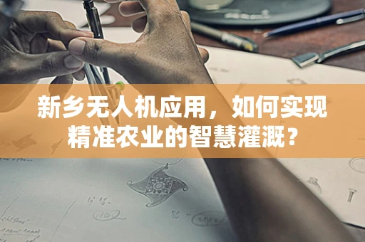 新乡无人机应用，如何实现精准农业的智慧灌溉？