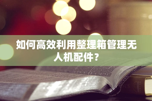 如何高效利用整理箱管理无人机配件？