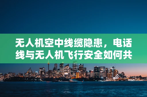 无人机空中线缆隐患，电话线与无人机飞行安全如何共存？