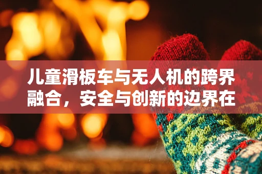 儿童滑板车与无人机的跨界融合，安全与创新的边界在哪里？