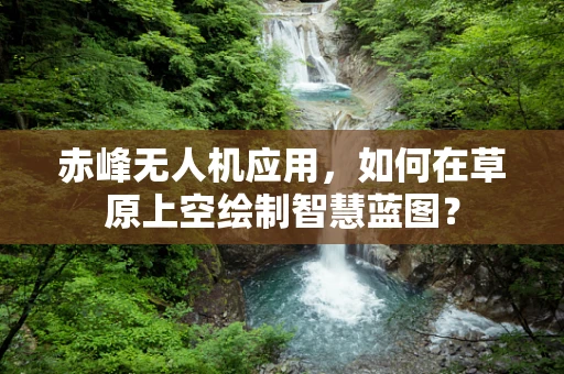 赤峰无人机应用，如何在草原上空绘制智慧蓝图？