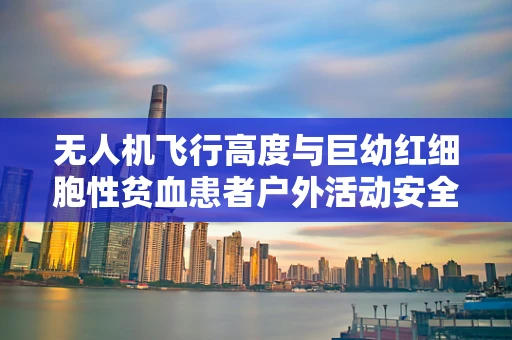 无人机飞行高度与巨幼红细胞性贫血患者户外活动安全，如何平衡？