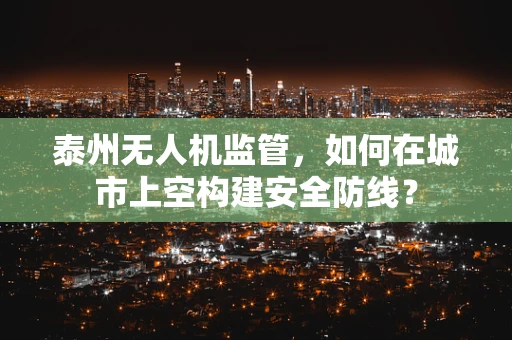 泰州无人机监管，如何在城市上空构建安全防线？